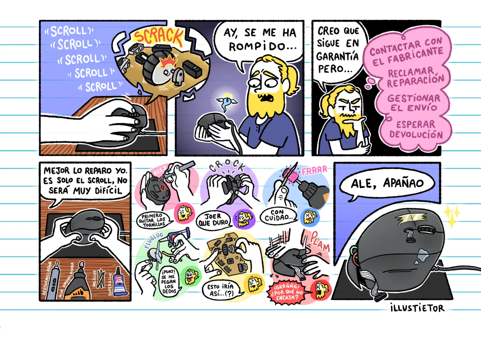 Una historieta de illuscribbles. Empieza con illus rompiéndosele la rueda del ratón del ordenador de tanto hacer scroll. Tras lamentarse con el ratón en sus manos (al cual se le escapa su espíritu por estar al borde de la muerte), piensa en recurrir a la garantía, pero tras pensar en lo pesado que es pasar por todo el proceso de reclamar la reparación, decide reparalo por su cuenta. Haciendo uso de diversas herramientas, mediante varias peripecias, consigue desarmar el ratón y reparar el eje roto de la rueda con un palillo de madera pegado con superglue, pero volver a montarlo no le resulta tan fácil. Al final, la rueda de scroll ha sido reparada, pero el ratón termina estando mal montado, con manchas de pegamento, cables saliéndose de la carcasa y un trozo de cinta adhesiva tapando una grieta.